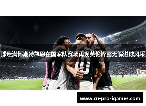 球迷满怀期待凯恩在国家队赛场再现英伦锋霸无解进球风采 球迷满怀期待凯恩在国家队赛场再现英伦锋霸无解进球风采