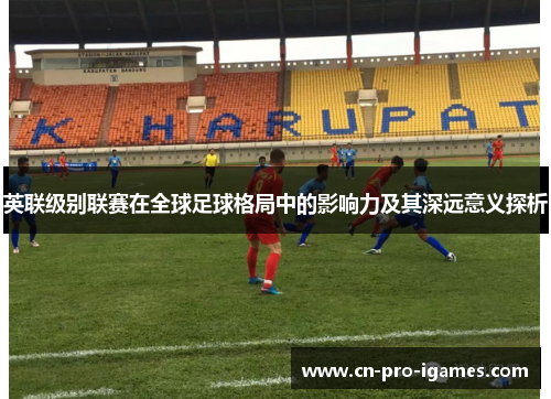 英联级别联赛在全球足球格局中的影响力及其深远意义探析 英联级别联赛在全球足球格局中的影响力及其深远意义探析