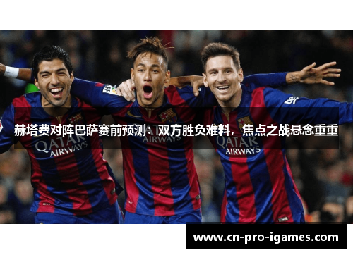 赫塔费对阵巴萨赛前预测：双方胜负难料，焦点之战悬念重重