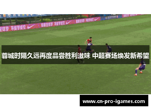 蓉城时隔久远再度品尝胜利滋味 中超赛场焕发新希望