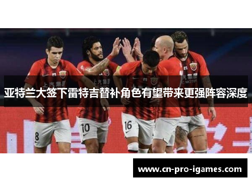 亚特兰大签下雷特吉替补角色有望带来更强阵容深度 亚特兰大签下雷特吉替补角色有望带来更强阵容深度