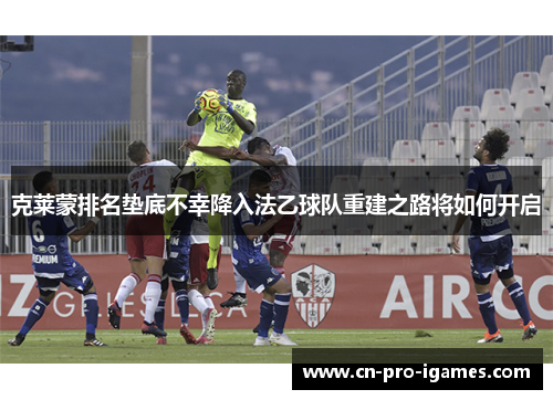 克莱蒙排名垫底不幸降入法乙球队重建之路将如何开启 克莱蒙排名垫底不幸降入法乙球队重建之路将如何开启