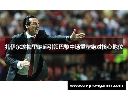 扎伊尔埃梅里崛起引领巴黎中场重塑绝对核心地位 扎伊尔埃梅里崛起引领巴黎中场重塑绝对核心地位