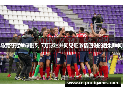 马竞夺冠荣耀时刻 7万球迷共同见证激情四射的胜利瞬间