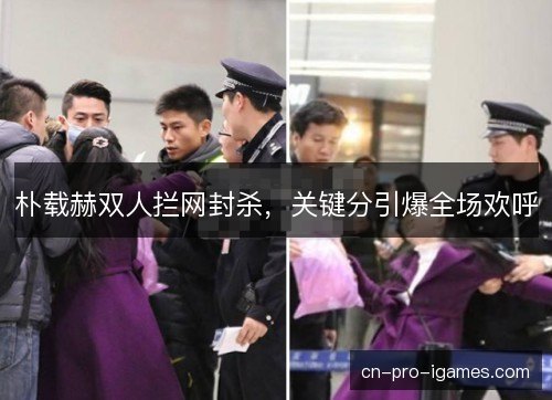 朴载赫双人拦网封杀，关键分引爆全场欢呼