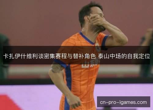 卡扎伊什维利谈密集赛程与替补角色 泰山中场的自我定位